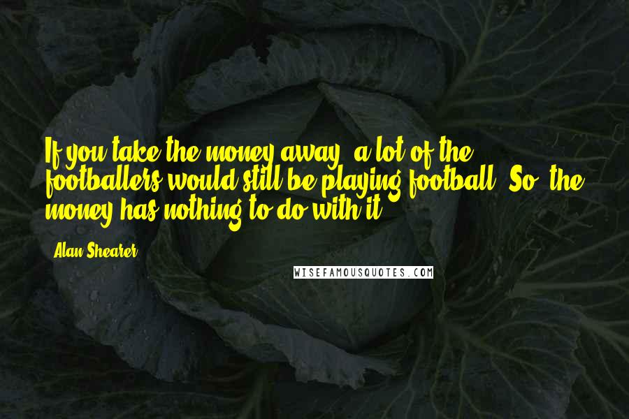Alan Shearer Quotes: If you take the money away, a lot of the footballers would still be playing football. So, the money has nothing to do with it.