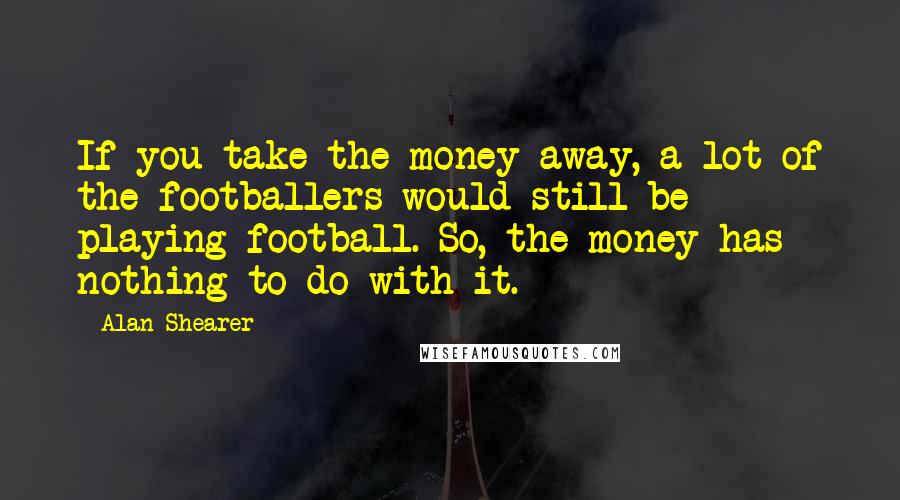 Alan Shearer Quotes: If you take the money away, a lot of the footballers would still be playing football. So, the money has nothing to do with it.