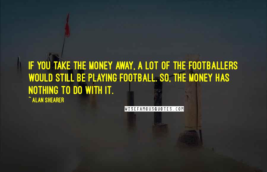 Alan Shearer Quotes: If you take the money away, a lot of the footballers would still be playing football. So, the money has nothing to do with it.