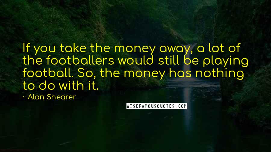 Alan Shearer Quotes: If you take the money away, a lot of the footballers would still be playing football. So, the money has nothing to do with it.