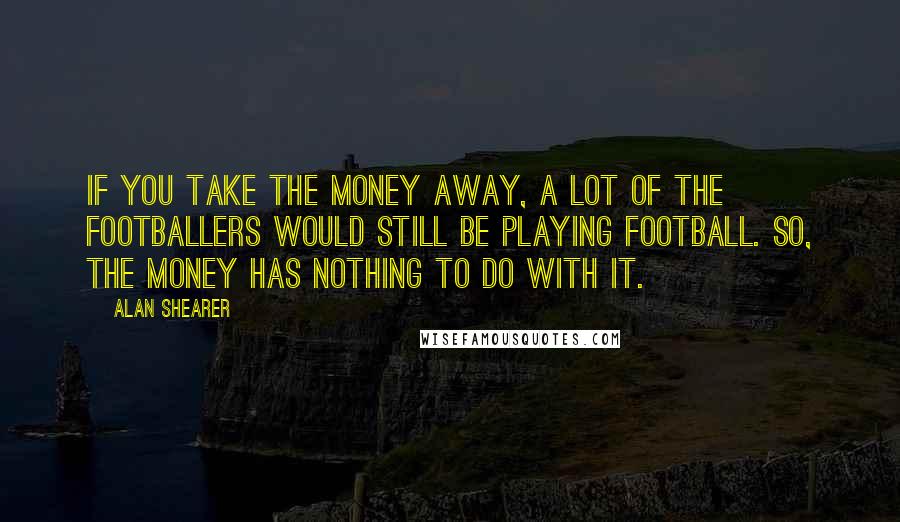 Alan Shearer Quotes: If you take the money away, a lot of the footballers would still be playing football. So, the money has nothing to do with it.