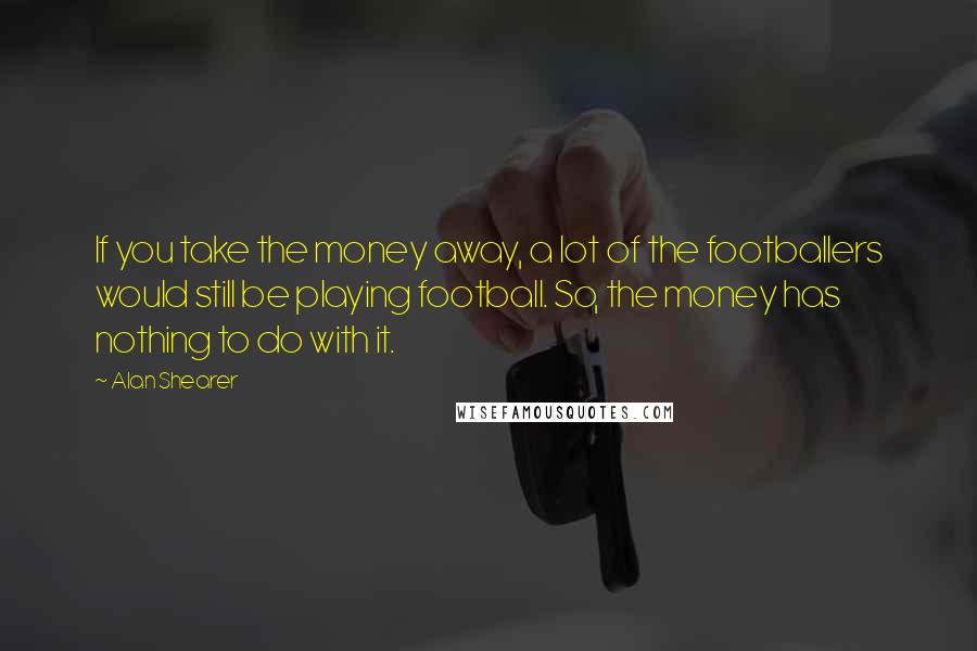 Alan Shearer Quotes: If you take the money away, a lot of the footballers would still be playing football. So, the money has nothing to do with it.