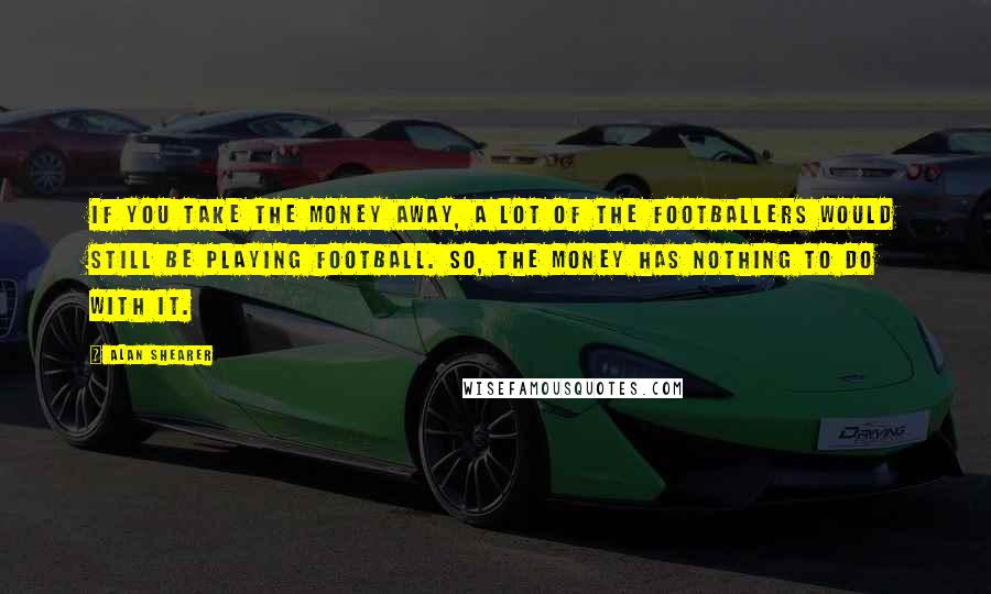 Alan Shearer Quotes: If you take the money away, a lot of the footballers would still be playing football. So, the money has nothing to do with it.