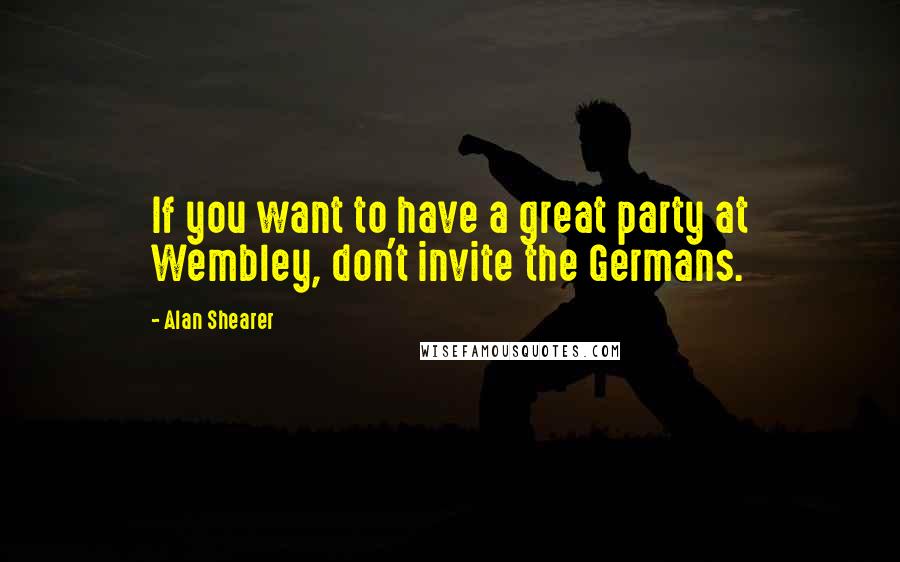 Alan Shearer Quotes: If you want to have a great party at Wembley, don't invite the Germans.