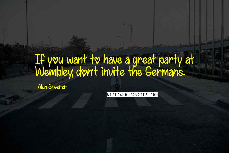 Alan Shearer Quotes: If you want to have a great party at Wembley, don't invite the Germans.