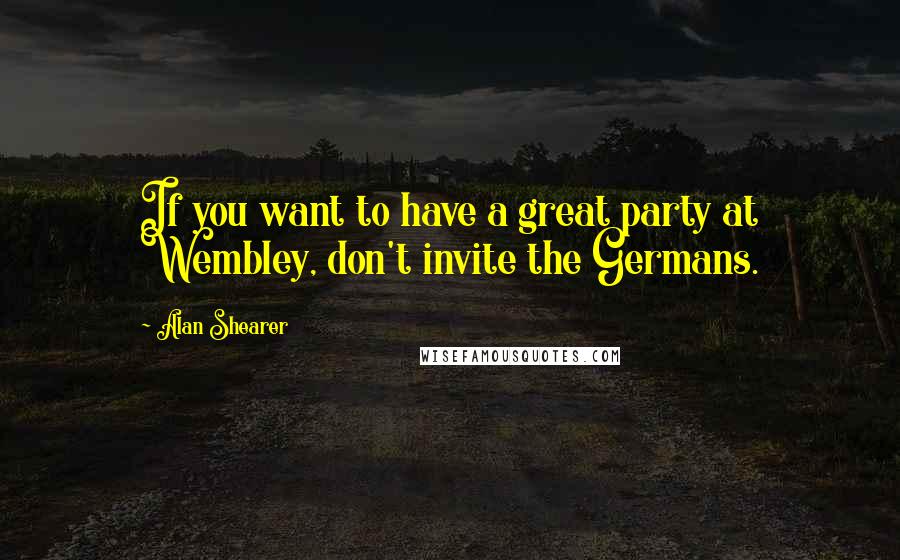 Alan Shearer Quotes: If you want to have a great party at Wembley, don't invite the Germans.