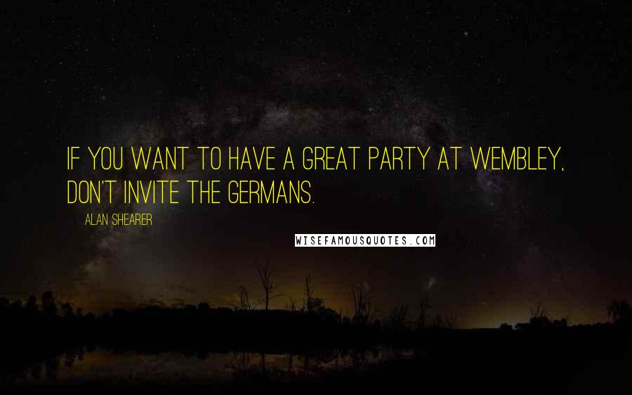 Alan Shearer Quotes: If you want to have a great party at Wembley, don't invite the Germans.