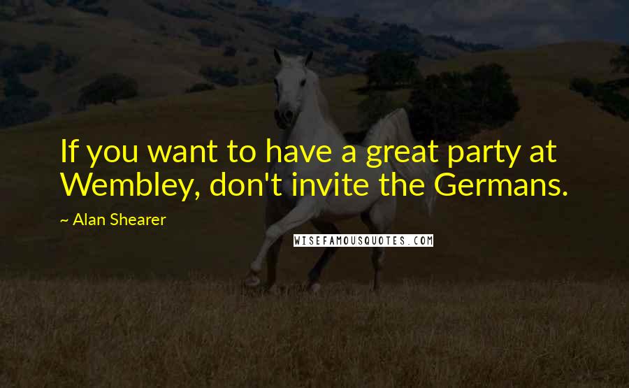 Alan Shearer Quotes: If you want to have a great party at Wembley, don't invite the Germans.