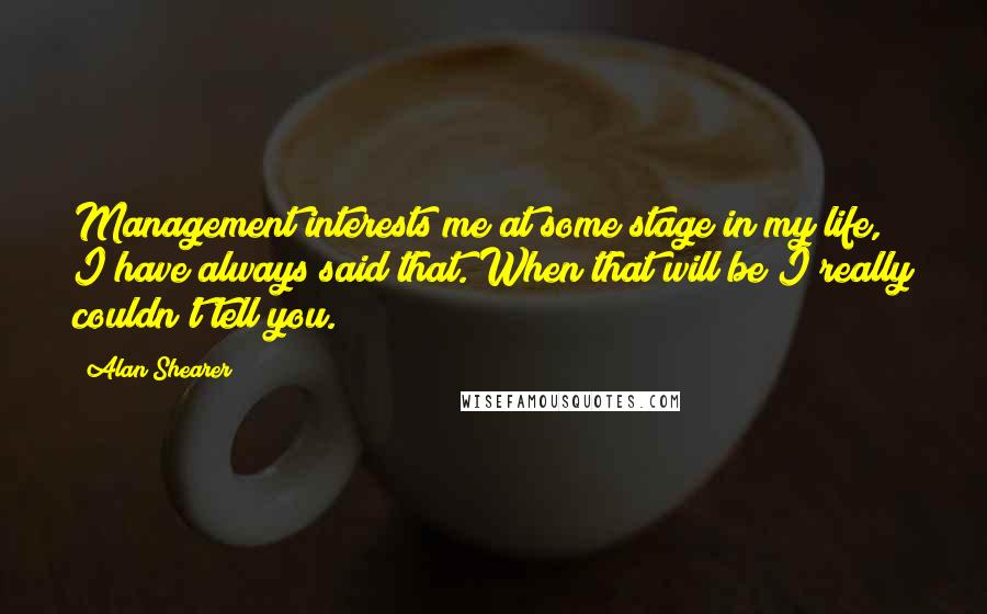 Alan Shearer Quotes: Management interests me at some stage in my life, I have always said that. When that will be I really couldn't tell you.