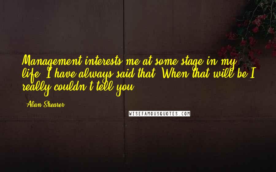 Alan Shearer Quotes: Management interests me at some stage in my life, I have always said that. When that will be I really couldn't tell you.