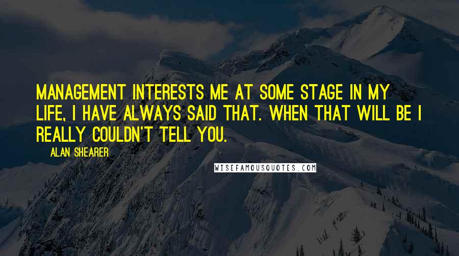 Alan Shearer Quotes: Management interests me at some stage in my life, I have always said that. When that will be I really couldn't tell you.