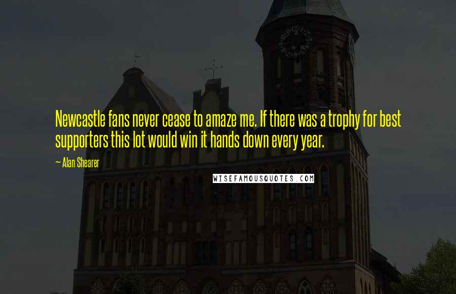 Alan Shearer Quotes: Newcastle fans never cease to amaze me. If there was a trophy for best supporters this lot would win it hands down every year.