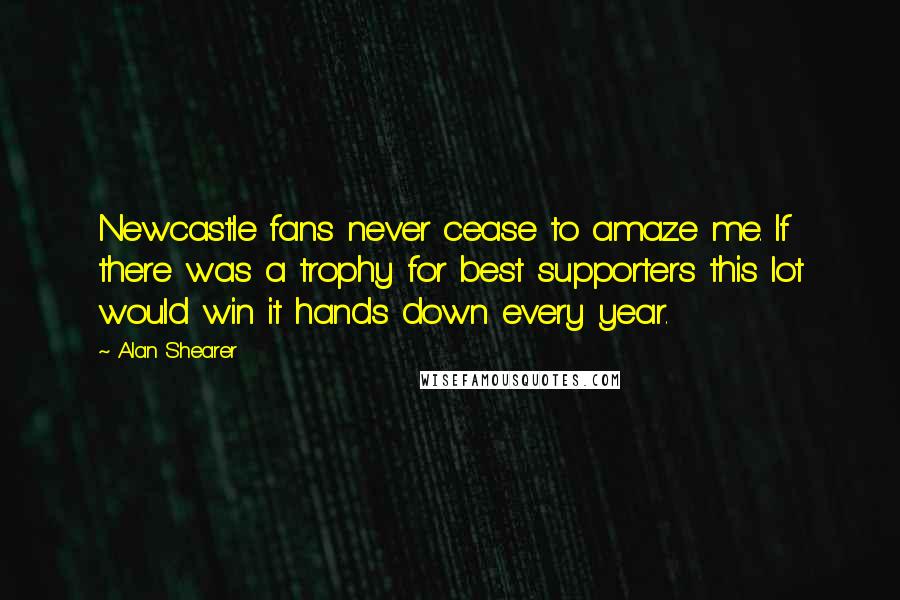 Alan Shearer Quotes: Newcastle fans never cease to amaze me. If there was a trophy for best supporters this lot would win it hands down every year.