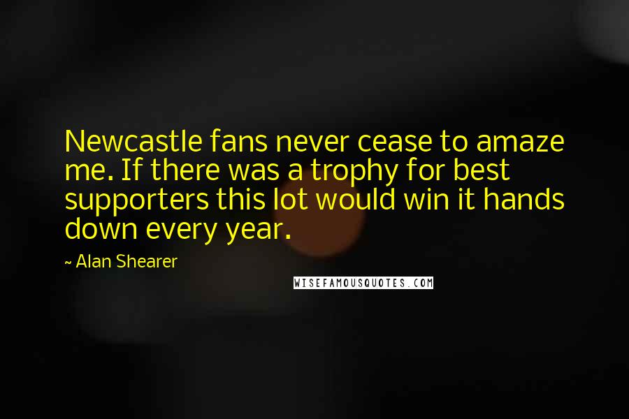 Alan Shearer Quotes: Newcastle fans never cease to amaze me. If there was a trophy for best supporters this lot would win it hands down every year.