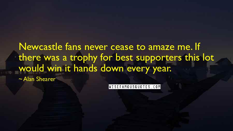 Alan Shearer Quotes: Newcastle fans never cease to amaze me. If there was a trophy for best supporters this lot would win it hands down every year.