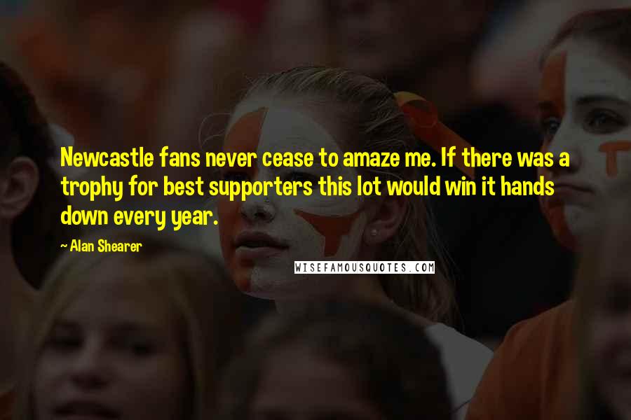 Alan Shearer Quotes: Newcastle fans never cease to amaze me. If there was a trophy for best supporters this lot would win it hands down every year.