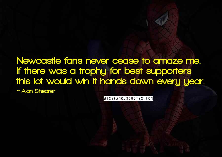 Alan Shearer Quotes: Newcastle fans never cease to amaze me. If there was a trophy for best supporters this lot would win it hands down every year.