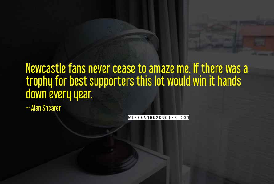 Alan Shearer Quotes: Newcastle fans never cease to amaze me. If there was a trophy for best supporters this lot would win it hands down every year.