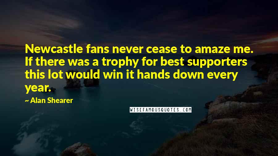 Alan Shearer Quotes: Newcastle fans never cease to amaze me. If there was a trophy for best supporters this lot would win it hands down every year.