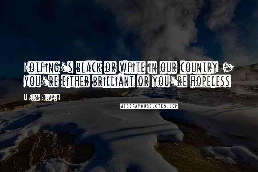 Alan Shearer Quotes: Nothing's black or white in our country - you're either brilliant or you're hopeless
