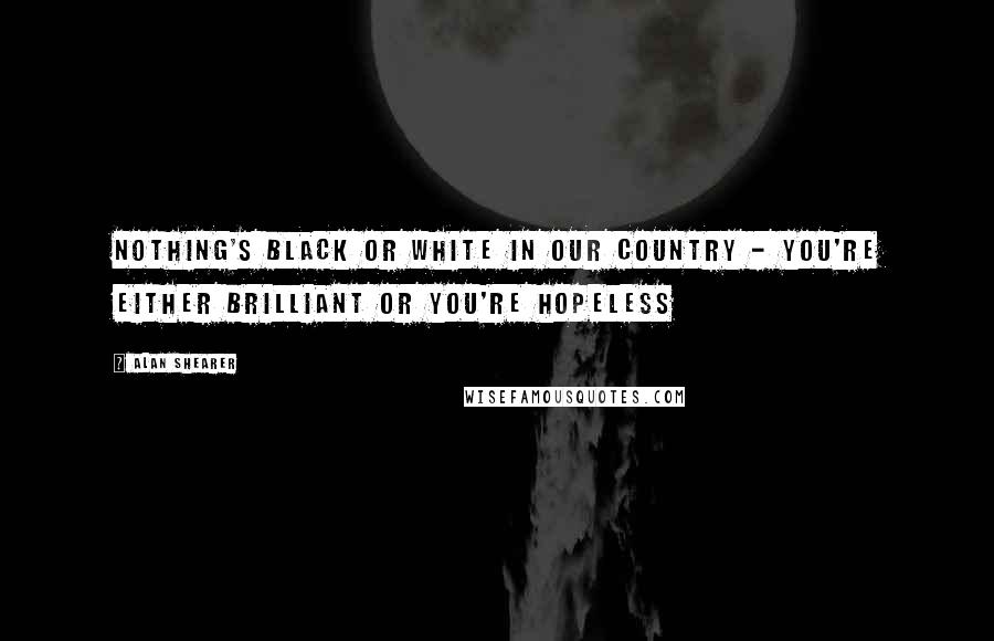 Alan Shearer Quotes: Nothing's black or white in our country - you're either brilliant or you're hopeless