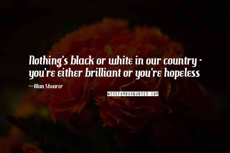 Alan Shearer Quotes: Nothing's black or white in our country - you're either brilliant or you're hopeless