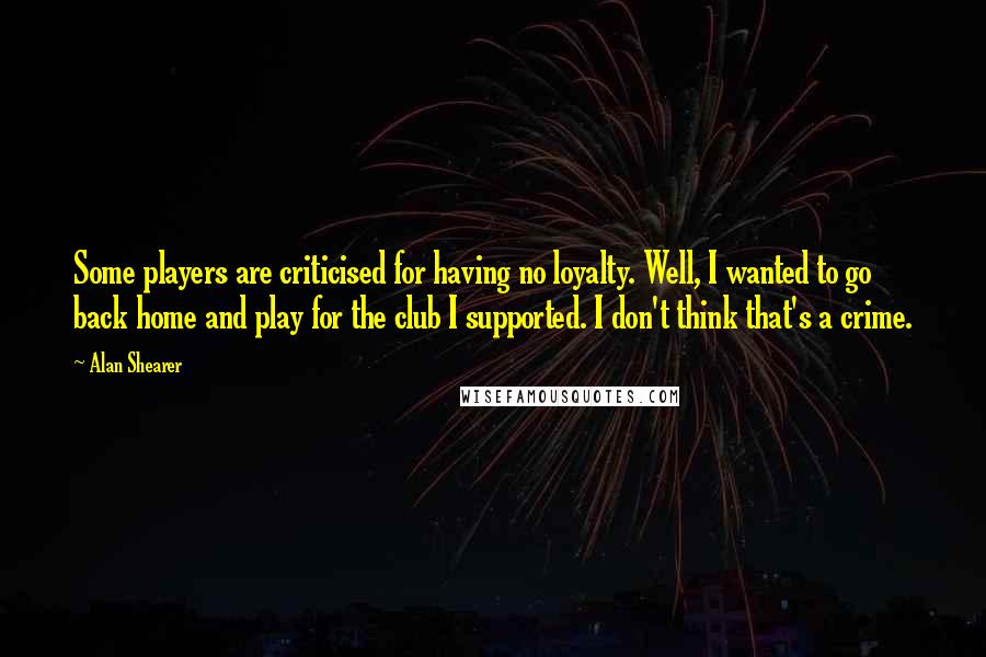 Alan Shearer Quotes: Some players are criticised for having no loyalty. Well, I wanted to go back home and play for the club I supported. I don't think that's a crime.