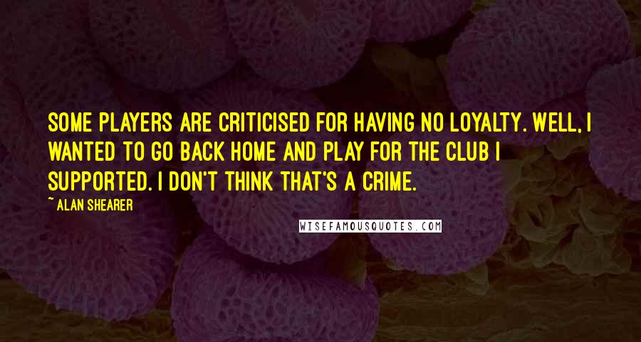 Alan Shearer Quotes: Some players are criticised for having no loyalty. Well, I wanted to go back home and play for the club I supported. I don't think that's a crime.