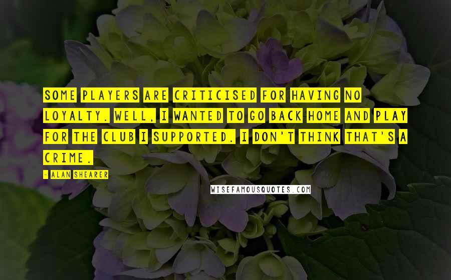 Alan Shearer Quotes: Some players are criticised for having no loyalty. Well, I wanted to go back home and play for the club I supported. I don't think that's a crime.