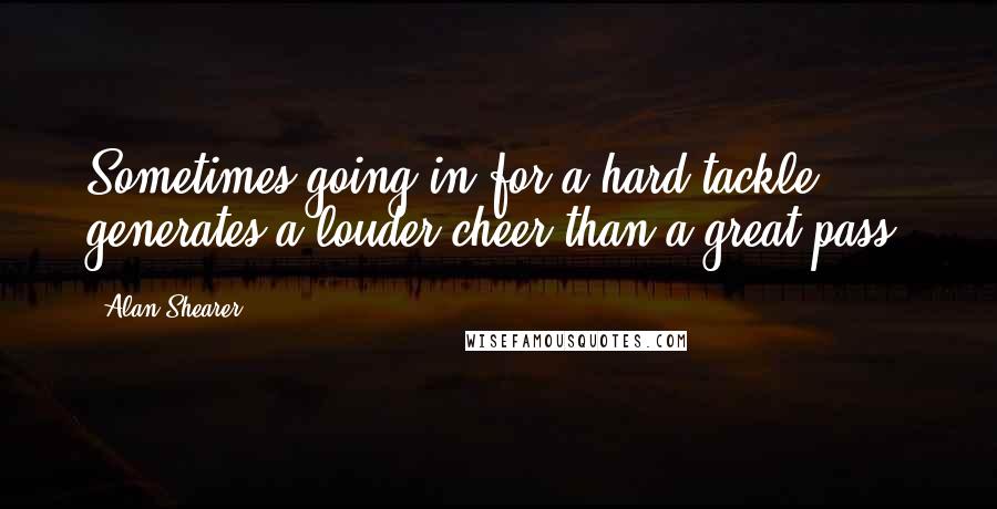 Alan Shearer Quotes: Sometimes going in for a hard tackle generates a louder cheer than a great pass.