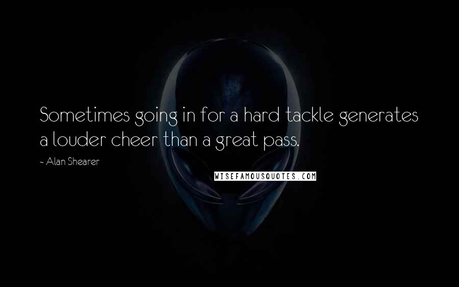 Alan Shearer Quotes: Sometimes going in for a hard tackle generates a louder cheer than a great pass.