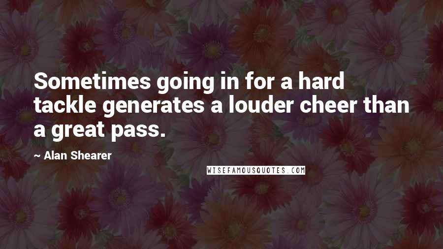 Alan Shearer Quotes: Sometimes going in for a hard tackle generates a louder cheer than a great pass.