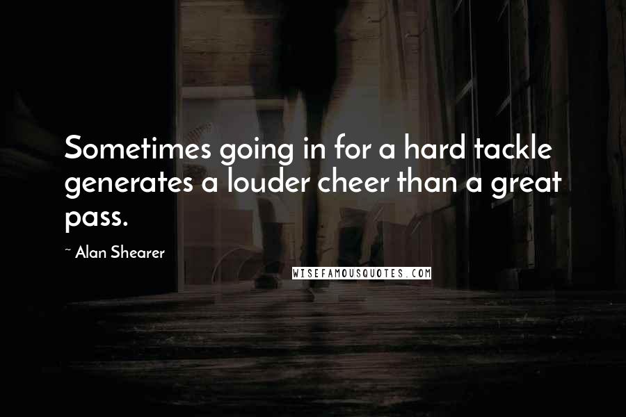 Alan Shearer Quotes: Sometimes going in for a hard tackle generates a louder cheer than a great pass.