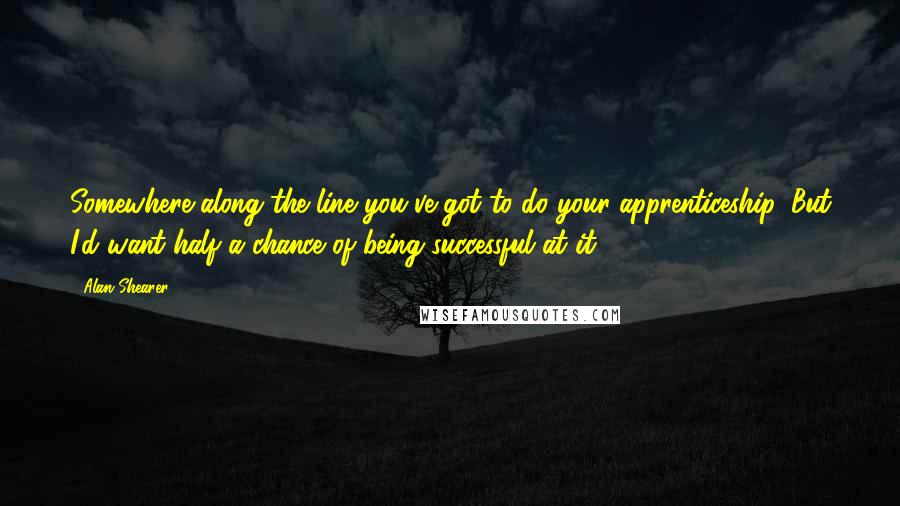 Alan Shearer Quotes: Somewhere along the line you've got to do your apprenticeship. But I'd want half a chance of being successful at it.