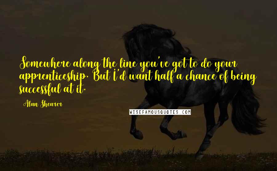 Alan Shearer Quotes: Somewhere along the line you've got to do your apprenticeship. But I'd want half a chance of being successful at it.