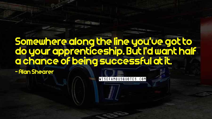 Alan Shearer Quotes: Somewhere along the line you've got to do your apprenticeship. But I'd want half a chance of being successful at it.