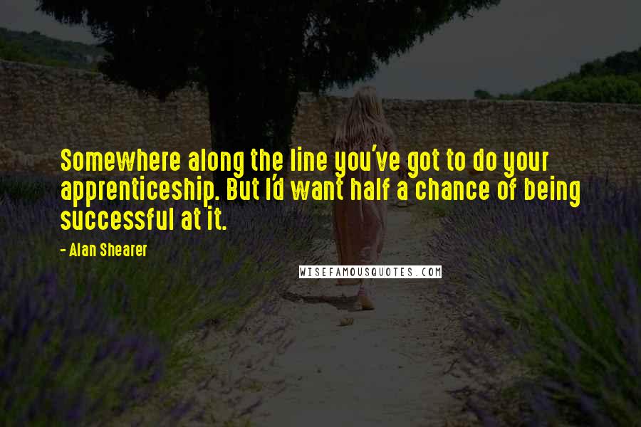 Alan Shearer Quotes: Somewhere along the line you've got to do your apprenticeship. But I'd want half a chance of being successful at it.