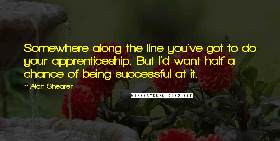 Alan Shearer Quotes: Somewhere along the line you've got to do your apprenticeship. But I'd want half a chance of being successful at it.