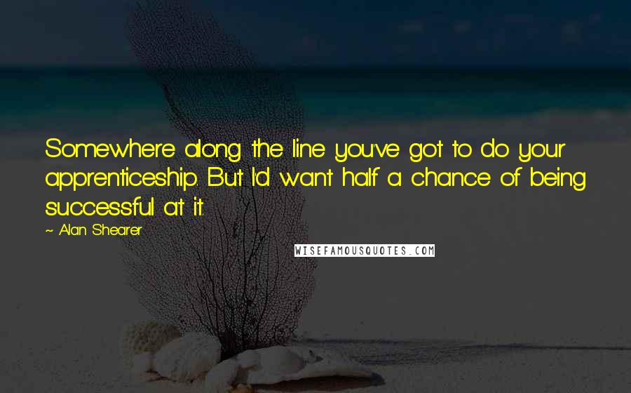 Alan Shearer Quotes: Somewhere along the line you've got to do your apprenticeship. But I'd want half a chance of being successful at it.