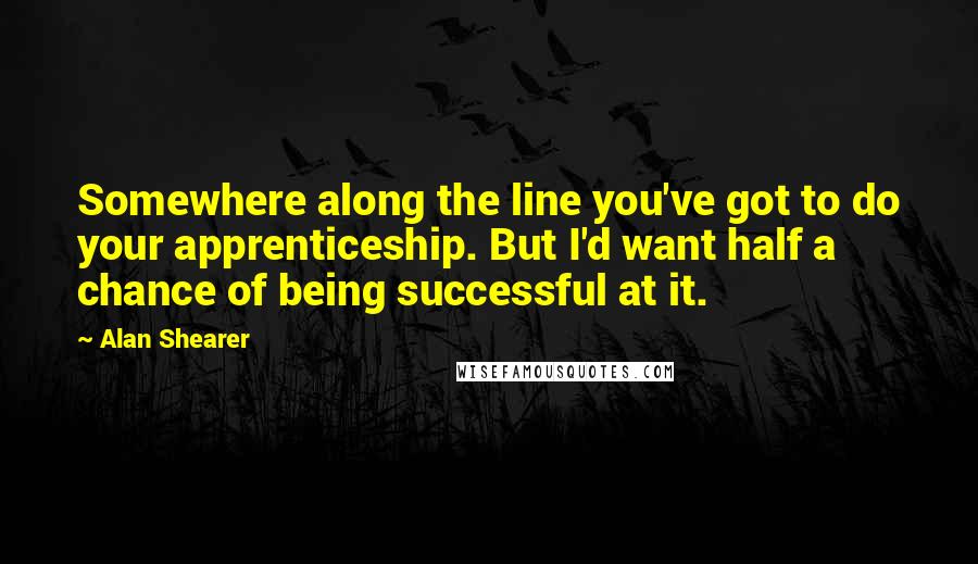 Alan Shearer Quotes: Somewhere along the line you've got to do your apprenticeship. But I'd want half a chance of being successful at it.