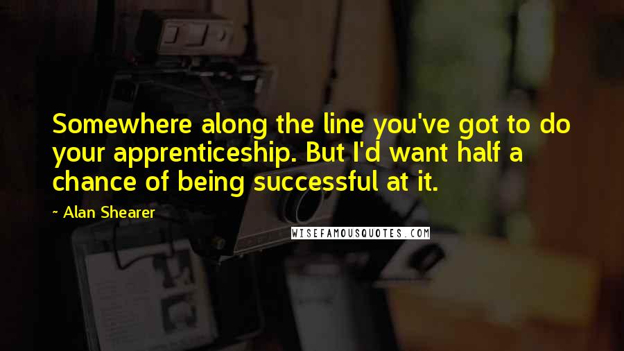 Alan Shearer Quotes: Somewhere along the line you've got to do your apprenticeship. But I'd want half a chance of being successful at it.