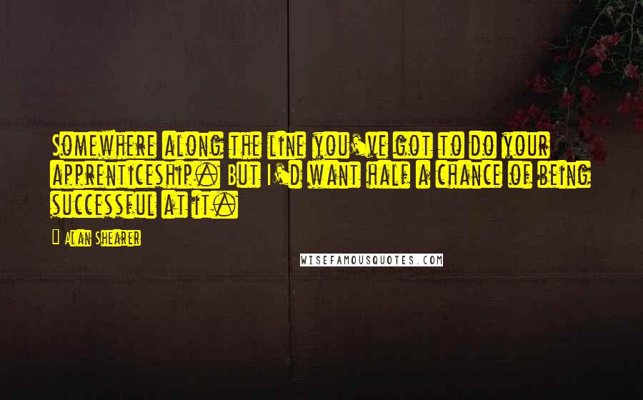 Alan Shearer Quotes: Somewhere along the line you've got to do your apprenticeship. But I'd want half a chance of being successful at it.