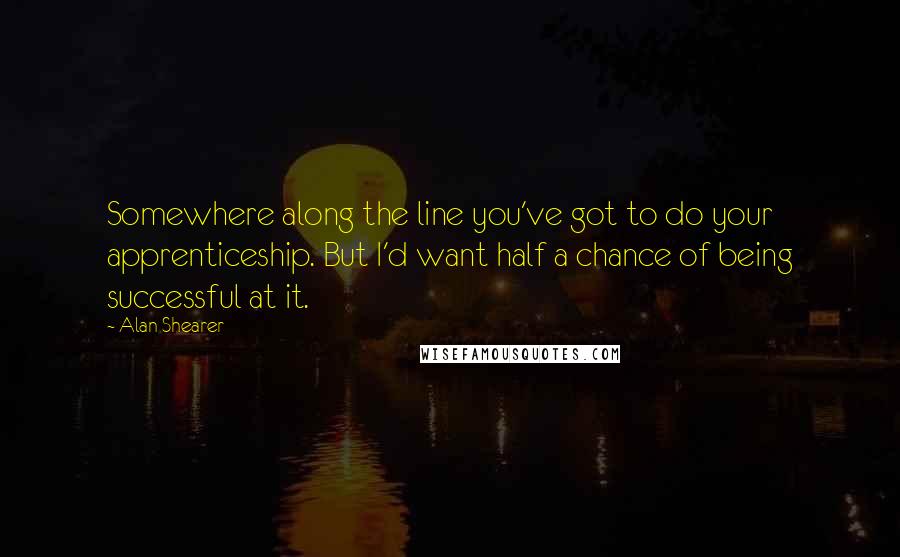 Alan Shearer Quotes: Somewhere along the line you've got to do your apprenticeship. But I'd want half a chance of being successful at it.