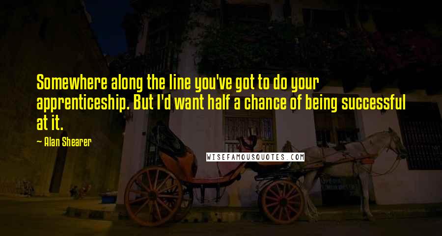 Alan Shearer Quotes: Somewhere along the line you've got to do your apprenticeship. But I'd want half a chance of being successful at it.