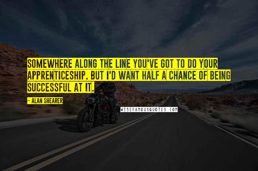 Alan Shearer Quotes: Somewhere along the line you've got to do your apprenticeship. But I'd want half a chance of being successful at it.