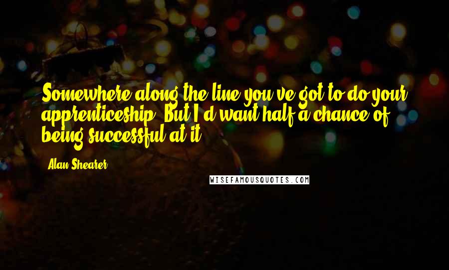 Alan Shearer Quotes: Somewhere along the line you've got to do your apprenticeship. But I'd want half a chance of being successful at it.