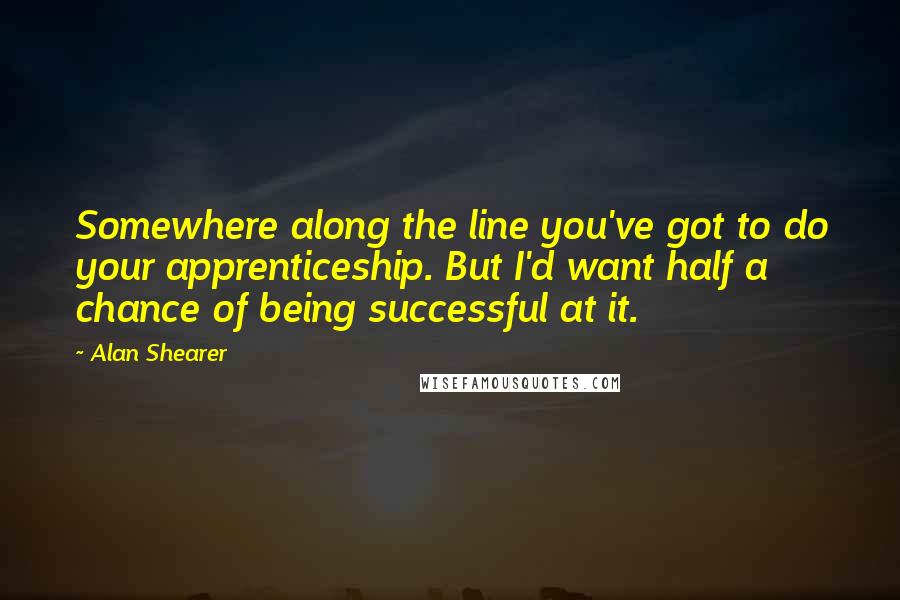 Alan Shearer Quotes: Somewhere along the line you've got to do your apprenticeship. But I'd want half a chance of being successful at it.