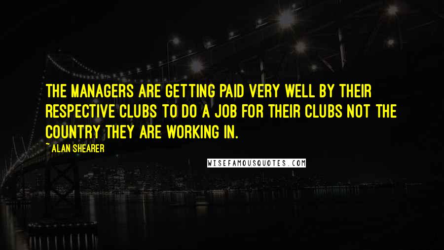 Alan Shearer Quotes: The managers are getting paid very well by their respective clubs to do a job for their clubs not the country they are working in.