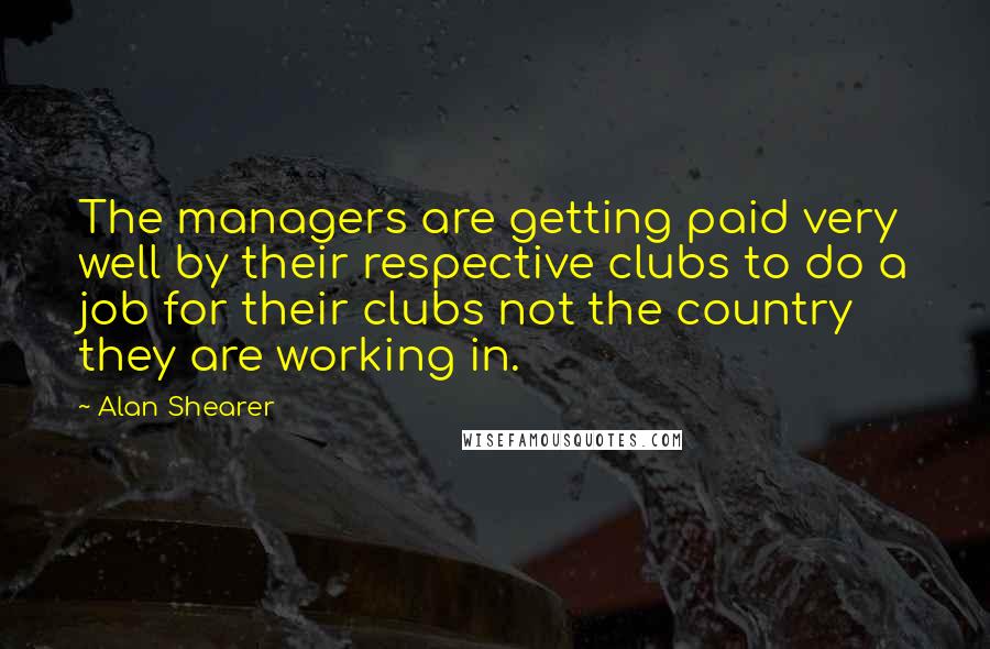 Alan Shearer Quotes: The managers are getting paid very well by their respective clubs to do a job for their clubs not the country they are working in.