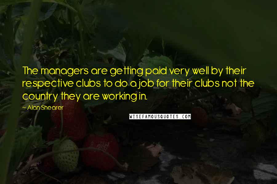 Alan Shearer Quotes: The managers are getting paid very well by their respective clubs to do a job for their clubs not the country they are working in.